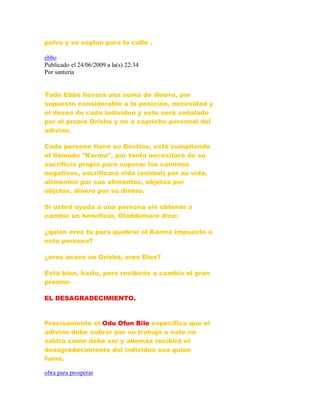 polvo y se soplan para la calle .
ebbo
Publicado el 24/06/2009 a la(s) 22:34
Por santeria
Todo Ebbó llevará una suma de dinero, por
supuesto considerable a la posición, necesidad y
el deseo de cada individuo y este será señalado
por el propio Orisha y no a capricho personal del
adivino.
Cada persona tiene su Destino, está cumpliendo
el llamado "Karma", por tanto necesitará de su
sacrificio propio para superar los caminos
negativos, sacrificará vida (animal) por su vida,
alimentos por sus alimentos, objetos por
objetos, dinero por su dinero.
Si usted ayuda a una persona sin obtener a
cambio un beneficio, Oloddumare dice:
¿quién eres tú para quebrar el Karma impuesto a
esta persona?
¿eres acaso un Orisha, eres Dios?
Está bien, hazlo, pero recibirás a cambio el gran
premio:
EL DESAGRADECIMIENTO.
Precisamente el Odu Ofun Bile especifica que el
adivino debe cobrar por su trabajo o este no
saldrá como debe ser y además recibirá el
desagradecimiento del individuo sea quien
fuere.
obra para prosperar
 