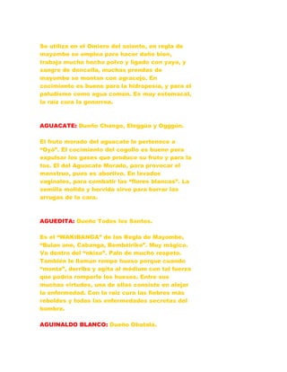 Se utiliza en el Omiero del asiento, en regla de
mayombe se emplea para hacer daño bien,
trabaja mucho hecho polvo y ligado con yaya, y
sangre de doncella, muchas prendas de
mayombe se montan con agracejo. En
cocimiento es bueno para la hidropesía, y para el
paludismo como agua común. Es muy estomacal,
la raíz cura la gonorrea.
AGUACATE: Dueño Chango, Eleggúa y Ogggún.
El fruto morado del aguacate le pertenece a
“Oyá”. El cocimiento del cogollo es bueno para
expulsar los gases que produce su fruto y para la
tos. El del Aguacate Morado, para provocar el
menstruo, pues es abortivo. En lavados
vaginales, para combatir las “flores blancas”. La
semilla molida y hervida sirve para borrar las
arrugas de la cara.
AGUEDITA: Dueño Todos los Santos.
Es el “WAKIBANGA” de las Regla de Mayombe,
“Bulan ane, Cabanga, Bembéiriko”. Muy mágico.
Va dentro del “nkiso”. Palo de mucho respeto.
También le llaman rompe hueso porque cuando
“monta”, derriba y agita al médium con tal fuerza
que podría romperle los huesos. Entre sus
muchas virtudes, una de ellas consiste en alejar
la enfermedad. Con la raíz cura las fiebres más
rebeldes y todas las enfermedades secretas del
hombre.
AGUINALDO BLANCO: Dueño Obatalá.
 