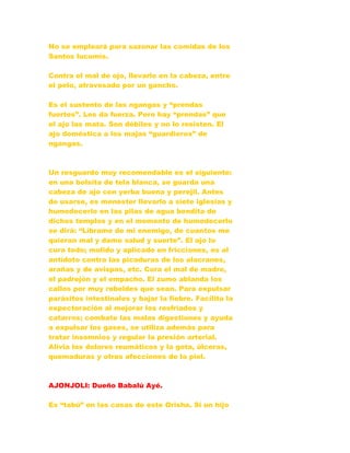 No se empleará para sazonar las comidas de los
Santos lucumís.
Contra el mal de ojo, llevarlo en la cabeza, entre
el pelo, atravesado por un gancho.
Es el sustento de las ngangas y “prendas
fuertes”. Les da fuerza. Pero hay “prendas” que
el ajo las mata. Son débiles y no lo resisten. El
ajo doméstica a los majas “guardieros” de
ngangas.
Un resguardo muy recomendable es el siguiente:
en una bolsita de tela blanca, se guarda una
cabeza de ajo con yerba buena y perejil. Antes
de usarse, es menester llevarlo a siete iglesias y
humedecerlo en las pilas de agua bendita de
dichos templos y en el momento de humedecerlo
se dirá: “Líbrame de mi enemigo, de cuantos me
quieran mal y dame salud y suerte”. El ajo lo
cura todo; molido y aplicado en fricciones, es al
antídoto contra las picaduras de los alacranes,
arañas y de avispas, etc. Cura el mal de madre,
el padrejón y el empacho. El zumo ablanda los
callos por muy rebeldes que sean. Para expulsar
parásitos intestinales y bajar la fiebre. Facilita la
expectoración al mejorar los resfriados y
catarros; combate las malas digestiones y ayuda
a expulsar los gases, se utiliza además para
tratar insomnios y regular la presión arterial.
Alivia los dolores reumáticos y la gota, úlceras,
quemaduras y otras afecciones de la piel.
AJONJOLI: Dueño Babalú Ayé.
Es “tabú” en las casas de este Orisha. Si un hijo
 