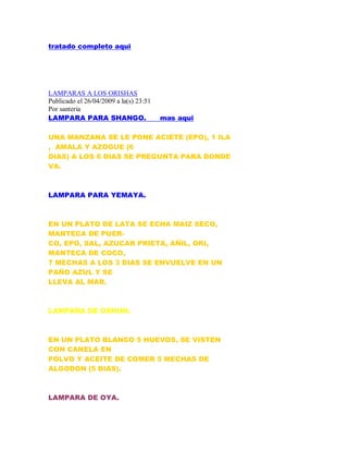 tratado completo aqui
LAMPARAS A LOS ORISHAS
Publicado el 26/04/2009 a la(s) 23:51
Por santeria
LAMPARA PARA SHANGO. mas aqui
UNA MANZANA SE LE PONE ACIETE (EPO), 1 ILA
, AMALA Y AZOGUE (6
DIAS) A LOS 6 DIAS SE PREGUNTA PARA DONDE
VA.
LAMPARA PARA YEMAYA.
EN UN PLATO DE LATA SE ECHA MAIZ SECO,
MANTECA DE PUER-
CO, EPO, SAL, AZUCAR PRIETA, AÑIL, ORI,
MANTECA DE COCO,
7 MECHAS A LOS 3 DIAS SE ENVUELVE EN UN
PAÑO AZUL Y SE
LLEVA AL MAR.
LAMPARA DE OSHUN.
EN UN PLATO BLANCO 5 HUEVOS, SE VISTEN
CON CANELA EN
POLVO Y ACEITE DE COMER 5 MECHAS DE
ALGODON (5 DIAS).
LAMPARA DE OYA.
 