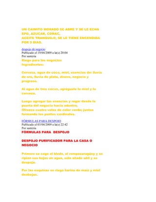 UN CAIMITO MORADO SE ABRE Y SE LE ECHA
EPO, AZUCAR, COÑAC,
ACEITE TRANQUILO, SE LE TIENE ENCENDIDA
POR 9 DIAS.
despojo de negocio
Publicado el 19/04/2009 a la(s) 20:04
Por santeria
Riego para los negocios
Ingredientes:
Cerveza, agua de coco, miel, esencias de: lluvia
de oro, lluvia de plata, dinero, negocio y
progreso.
Al agua de tres cocos, agréguele la miel y la
cerveza.
Luego agregar las esencias y regar desde la
puerta del negocio hacia adentro.
Ofrezca cuatro velas de color verde; juntas
formando los puntos cardinales.
FÓRMULAS PARA DESPOJO
Publicado el 03/04/2009 a la(s) 22:42
Por santeria
FÓRMULAS PARA DESPOJO
DESPOJO PURIFICADOR PARA LA CASA O
NEGOCIO
Primero se coge el bledo, el rompezaragüey y se
ripian sus hojas en agua, sele añade añil y se
despoja.
Por las esquinas se riega harina de maíz y miel
deabejas.
 