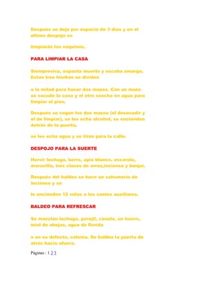 Después se deja por espacio de 3 días y en el
último despojo se
limpiarán las esquinas.
PARA LIMPIAR LA CASA
Siempreviva, espanta muerto y escoba amarga.
Estas tres hierbas se dividen
a la mitad para hacer dos mazos. Con un mazo
se sacude la casa y el otro seecha en agua para
limpiar el piso.
Después se cogen los dos mazos (el desacudir y
el de limpiar), se les echa alcohol, se encienden
detrás de la puerta,
se les echa agua y se tiran para la calle.
DESPOJO PARA LA SUERTE
Hervir lechuga, berro, apio blanco, escarola,
maravilla, tres clases de arroz,incienso y benjuí.
Después del baldeo se hace un sahumerio de
incienso y se
le encienden 12 velas a los santos auxiliares.
BALDEO PARA REFRESCAR
Se mezclan lechuga, perejil, canela, un huevo,
miel de abejas, agua de florida
o en su defecto, colonia. Se baldea la puerta de
atrás hacia afuera.
Páginas : 1 2 3
 