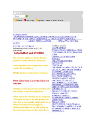 Buscar
Anterior Crear su blog Siguiente Señalar un abuso Puntuar :
El blog de santeria
TODO LO QUE PONGO AQUI ES GRATUITO TODO LO E RECOPILADO DE
INTERNET Y MIS VIAJES. ESPERO QUE LO UTILICEIS CON SABIDURIA------------
----------------------- ABORU, ABOYA, ABOSISE ---------- BABALAWO OGUNDA
QUETE
EVITAR LAS ENVIDIAS
Publicado el 01/04/2009 a la(s) 23:54
Por santeria
PARA EVITAR LAS ENVIDIAS
Un viernes ,date un baño donde
pondras siete claveles blancos,
siete puñados de sal gorda y unas
gotas de amoniaco.
Hazlo durante un par de semanas.
Para evitar que la envidia entre en
su casa
Coloque en la puerta por dentro una
herradura con siete agujeros.
Para evitar la envidia en su negocio
Coloque un poco de sal gruesa en
un vaso y enseguida colóquelo en un
rincón oscuro de su negocio.
Deberá hacerlo en un día lunes en
fase de luna nueva a las seis de la
Mis blogs favoritos
GANAR DINERO
BABALAWOS,SANTEROS ALEYOS
COMUNIDAD DE SANTEROS CHAT
FORO
OTRO BLOG DE SANTERIA
YORUBA
CREA TUS PRODUCTOS
ESOTERICOS
PELICULAS
PARA LOS AMANTES DEL FUTBOL
QUE OTRO PAGE TUS TRATADOS
236 OBRAS CON OSHUN
TRATADO DE BABALUAYE
TRATADO DE CHANGO
HIJOS DE LAS DOS AGUAS
PARTICIPA EN HECHIZOS
TRATADOS PALO MAYOMBE
300 OBRAS CON LOS ORISHAS
OFERTA TRATADOS SANTERIA
SON MAS DE 130
OBRAS CON ESHU ELEGGUA
REGALO NEGOCIO
BLOG DE SANTERIA
VIDEOS DE SANTERIA,PALO Y
ESPIRITISMO
REGALO LIBRO
GRUPO DONDE ENCONTRARAS
TRATADOS DE SANTERIA Y MAS
VIDEOS DE SANTERIA YORUBA
PALO MONTE
 