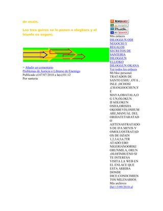 de osain.
Los tres guiros se le ponen a elegbara y el
triunfo es seguro.
> Añadir un comentario
Problemas de Justicia o Librarse de Enemigo
Publicado el 07/07/2010 a la(s) 01:12
Por santeria
Mis enlaces
DILOGGUN ODI
NEGOCIO Y
REGALOS
SECRETOS DE
SANTERIA
DILOGGUN
ELLIOKO
DILOGGUN OKANA
Ver todos los enlaces
Mi bloc personal.
TRATADOS DE
SANTO ESHU ,OYA ,
INLE ,OCHOSI
,CHANGOOCHUN,Y
E
MAYA,OBATALA,O
G UN,OLOKUN
IFAOLOKUN
OSHA,ORISHA
OKOIBEYIS,OSHUM
ARE,MANUAL DEL
ORIHATETARATAD
O
AJITENASTRATADO
S DE IFA MEYIS Y
OMOLUOSTRATAD
OS DE OZAIN
1,2,3,4,5,6,7TR
ATADO EBO
NIGERIANOORIKI
ORUNMILA, ORUN
,OLOFINBUENO SI
TE INTERESA
VISITA LA WEB EN
EL ENLACE QUE
ESTA ARRIBA
DONDE
DICE:CONOCIMIEN
TOS MILENARIOS
Mis archivos
Del 13/09/2010 al
 