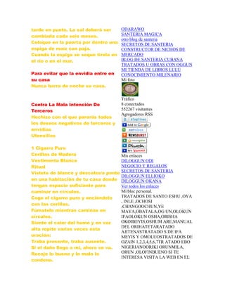 tarde en punto. La sal deberá ser
cambiada cada seis meses.
Coloque en la puerta por dentro una
espiga de maíz con paja.
Cuando la espiga se seque tirela en
el rio o en el mar.
Para evitar que la envidia entre en
su casa
Nunca barra de noche su casa.
Contra La Mala Intención De
Terceros
Hechizo con el que pararás todos
los deseos negativos de terceros y
envidias
Utensilios
1 Cigarro Puro
Cerillas de Madera
Vestimenta Blanca
Ritual
Vístete de blanco y descalzo/a ponte
en una habitación de tu casa donde
tengas espacio suficiente para
caminar en círculos.
Coge el cigarro puro y enciéndelo
con las cerillas.
Fúmatelo mientras caminas en
círculos.
Siente el calor del humo y en voz
alta repite varias veces esta
oración:
Traba presente, traba ausente.
Si el daño llego a mi, ahora se va.
Recojo lo bueno y lo malo lo
condeno.
ODARAWO
SANTERIA MAGICA
otro blog de santeria
SECRETOS DE SANTERIA
CONSTRUCTOR DE NICHOS DE
MERCADO
BLOG DE SANTERIA CUBANA
TRATADOS U OBRAS CON OGGUN
MI TIENDA DE LIBROS LULU
CONOCIMIENTO MILENARIO
Mi foto
Tráfico
8 conectados
552267 visitantes
Agregadores RSS
Mis enlaces
DILOGGUN ODI
NEGOCIO Y REGALOS
SECRETOS DE SANTERIA
DILOGGUN ELLIOKO
DILOGGUN OKANA
Ver todos los enlaces
Mi bloc personal.
TRATADOS DE SANTO ESHU ,OYA
, INLE ,OCHOSI
,CHANGOOCHUN,YE
MAYA,OBATALA,OG UN,OLOKUN
IFAOLOKUN OSHA,ORISHA
OKOIBEYIS,OSHUM ARE,MANUAL
DEL ORIHATETARATADO
AJITENASTRATADO S DE IFA
MEYIS Y OMOLUOSTRATADOS DE
OZAIN 1,2,3,4,5,6,7TR ATADO EBO
NIGERIANOORIKI ORUNMILA,
ORUN ,OLOFINBUENO SI TE
INTERESA VISITA LA WEB EN EL
 