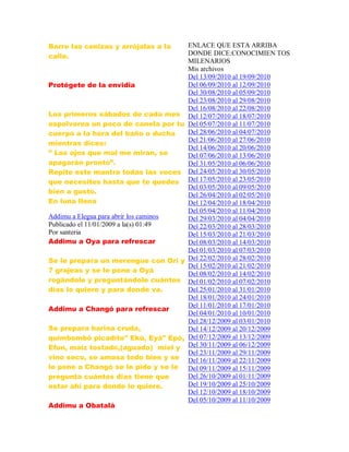 Barre las cenizas y arrójalas a la
calle.
Protégete de la envidia
Los primeros sábados de cada mes
espolvorea un poco de canela por tu
cuerpo a la hora del baño o ducha
mientras dices:
” Los ojos que mal me miran, se
apagarán pronto”.
Repite este mantra todas las veces
que necesites hasta que te quedes
bien a gusto.
En luna llena
Addimu a Elegua para abrir los caminos
Publicado el 11/01/2009 a la(s) 01:49
Por santeria
Addimu a Oya para refrescar
Se le prepara un merengue con Ori y
7 grajeas y se le pone a Oyá
rogándole y preguntándole cuántos
días lo quiere y para donde va.
Addimu a Changó para refrescar
Se prepara harina cruda,
quimbombó picadito" Ekú, Eyá" Epó,
Efun, maíz tostado,(aguado) miel y
vino seco, se amasa todo bien y se
le pone a Changó se le pide y se le
pregunta cuántos dias tiene que
estar ahí para donde lo quiere.
Addimu a Obatalá
ENLACE QUE ESTA ARRIBA
DONDE DICE:CONOCIMIEN TOS
MILENARIOS
Mis archivos
Del 13/09/2010 al 19/09/2010
Del 06/09/2010 al 12/09/2010
Del 30/08/2010 al 05/09/2010
Del 23/08/2010 al 29/08/2010
Del 16/08/2010 al 22/08/2010
Del 12/07/2010 al 18/07/2010
Del 05/07/2010 al 11/07/2010
Del 28/06/2010 al 04/07/2010
Del 21/06/2010 al 27/06/2010
Del 14/06/2010 al 20/06/2010
Del 07/06/2010 al 13/06/2010
Del 31/05/2010 al 06/06/2010
Del 24/05/2010 al 30/05/2010
Del 17/05/2010 al 23/05/2010
Del 03/05/2010 al 09/05/2010
Del 26/04/2010 al 02/05/2010
Del 12/04/2010 al 18/04/2010
Del 05/04/2010 al 11/04/2010
Del 29/03/2010 al 04/04/2010
Del 22/03/2010 al 28/03/2010
Del 15/03/2010 al 21/03/2010
Del 08/03/2010 al 14/03/2010
Del 01/03/2010 al 07/03/2010
Del 22/02/2010 al 28/02/2010
Del 15/02/2010 al 21/02/2010
Del 08/02/2010 al 14/02/2010
Del 01/02/2010 al 07/02/2010
Del 25/01/2010 al 31/01/2010
Del 18/01/2010 al 24/01/2010
Del 11/01/2010 al 17/01/2010
Del 04/01/2010 al 10/01/2010
Del 28/12/2009 al 03/01/2010
Del 14/12/2009 al 20/12/2009
Del 07/12/2009 al 13/12/2009
Del 30/11/2009 al 06/12/2009
Del 23/11/2009 al 29/11/2009
Del 16/11/2009 al 22/11/2009
Del 09/11/2009 al 15/11/2009
Del 26/10/2009 al 01/11/2009
Del 19/10/2009 al 25/10/2009
Del 12/10/2009 al 18/10/2009
Del 05/10/2009 al 11/10/2009
 