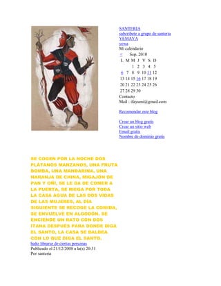 SE COGEN POR LA NOCHE DOS
PLÁTANOS MANZANOS, UNA FRUTA
BOMBA, UNA MANDARINA, UNA
NARANJA DE CHINA, MIGAJÓN DE
PAN Y OÑÍ, SE LE DA DE COMER A
LA PUERTA, SE RIEGA POR TODA
LA CASA AGUA DE LAS DOS VIDAS
DE LAS MUJERES, AL DÍA
SIGUIENTE SE RECOGE LA COMIDA,
SE ENVUELVE EN ALGODÓN. SE
ENCIENDE UN RATO CON DOS
ITANA DESPUÉS PARA DONDE DIGA
EL SANTO, LA CASA SE BALDEA
CON LO QUE DIGA EL SANTO.
baño librarse de ciertas personas
Publicado el 21/12/2008 a la(s) 20:31
Por santeria
SANTERIA
subcribete a grupo de santeria
YEMAYA
yewa
Mi calendario
< Sep. 2010
L M M J V S D
1 2 3 4 5
6 7 8 9 10 11 12
13 14 15 16 17 18 19
20 21 22 23 24 25 26
27 28 29 30
Contacto
Mail : ifayumi@gmail.com
Recomendar este blog
Crear un blog gratis
Crear un sitio web
Email gratis
Nombre de dominio gratis
 