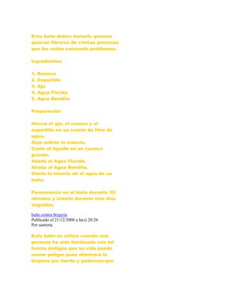 Este baño deben tomarlo quienes
quieran librarse de ciertas personas
que les están causando problemas.
Ingredientes
1. Romero
2. Espartillo
3. Ajo
4. Agua Florida
5. Agua Bendita
Preparación
Hierva el ajo, el romero y el
espartillo en un cuarto de litro de
agua.
Deje enfriar la mezcla.
Cuele el líquido en un cuenco
grande.
Añada el Agua Florida.
Añada el Agua Bendita.
Vierta la mezcla en el agua de su
baño.
Permanezca en el baño durante 30
minutos y tómelo durante tres días
seguidos.
baño contra brujeria
Publicado el 21/12/2008 a la(s) 20:26
Por santeria
Este baño se utiliza cuando una
persona ha sido hechizada con tal
fuerza maligna que su vida puede
correr peligro pues eliminará la
brujería por fuerte y poderosa que
 