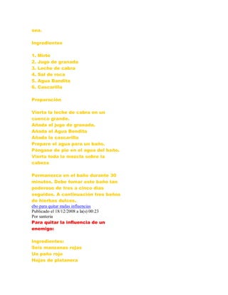 sea.
Ingredientes
1. Mirto
2. Jugo de granada
3. Leche de cabra
4. Sal de roca
5. Agua Bandita
6. Cascarilla
Preparación
Vierta la leche de cabra en un
cuenco grande.
Añada el jugo de granada.
Añada el Agua Bendita
Añada la cascarilla
Prepare el agua para un baño.
Póngase de pie en el agua del baño.
Vierta toda la mezcla sobre la
cabeza
Permanezca en el baño durante 30
minutos. Debe tomar este baño tan
poderoso de tres a cinco días
seguidos. A continuación tres baños
de hierbas dulces.
ebo para quitar malas influencias
Publicado el 18/12/2008 a la(s) 00:23
Por santeria
Para quitar la influencia de un
enemigo:
Ingredientes:
Seis manzanas rojas
Un paño rojo
Hojas de platanera
 