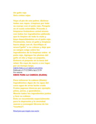 Un gallo rojo
Seis cintas rojas
Vaya al pie de una palma .Quítese
todas sus ropas. Limpiase por todo
su cuerpo con el paño rojo. Póngalo
en el suelo extendido. Proceda a
limpiarse frotándose usted mismo
con todos los ingredientes pidiendo
que lo limpien de todo lo malo y
baya depositándolos en el paño rojo.
Finalmente, tome el gallo y límpiese
hacia abajo con él. Sacrifique el
acuco"gallo" a su cabeza y deje que
su sangre caiga sobre los
ingredientes de la limpieza sobre el
paño rojo. Agregue las plumas del
gallo al ebo y haga un paquete.
Entierre el paquete en la base del
árbol. No vaya de nuevo a ese lugar
por un tiempo largo.
EBOS PARA LA CABEZA (ELEDA)
Publicado el 17/12/2008 a la(s) 23:59
Por santeria
EBOS PARA LA CABEZA (ELEDA)
Para refrescar la cabeza (Eleda):
Ingredientes: Agua de río agua del
coco agua de arroz leche cruda
Frutas jugosas blancas por ejemplo:
piñas, peras, y guanábana .
Mezcle todos los ingredientes juntos
y lave su cabeza
Esto se recomienda especialmente
para la depresión y la ansiedad
suaves y conseguir librarse de los
“osorbos”.
Ritual para que tengáis mas suerte
 