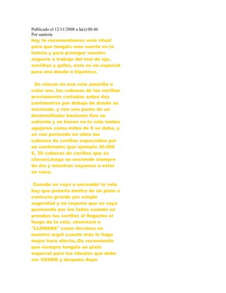 Publicado el 12/11/2008 a la(s) 00:46
Por santeria
hoy te recomendamos este ritual
para que tengáis mas suerte en la
lotería y para proteger vuestro
negocio o trabajo del mal de ojo,
envidias y gafes, este es en especial
para una deuda o hipoteca.
Se clavan en una vela amarilla o
color oro, las cabezas de las cerillas
previamente cortadas sobre dos
centímetros por debajo de donde se
enciende, y con una punta de un
destornillador bastante fino se
caliente y se hacen en la vela tantos
agujeros como miles de € se deba, y
se van poniendo en ellos las
cabezas de cerillas espaciados por
un centímetro (por ejemplo 30.000
€, 30 cabezas de cerillas que se
clavan),luego se enciende siempre
de día y mientras vayamos a estar
en casa.
Cuando se vaya a encender la vela
hay que ponerla dentro de un plato o
cenicero grande por simple
seguridad y no importa que se vaya
quemando por los lados cuando se
prendan las cerillas al llegarles el
fuego de la vela, chorreará o
"LLORARÁ" como decimos en
nuestro argot cuanto más lo haga
mejor hará efecto,.Os recomiendo
que siempre tengáis un plato
especial para los rituales que debe
ser USADO y después dejar
 