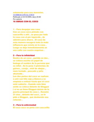 solamente para ese menester.
16 OBRAS CON EL COCO
Publicado el 24/10/2008 a la(s) 20:40
Por santeria
16 OBRAS CON EL COCO
1 – Para despojar una casa
Con un coco seco pintado con
cascarilla o añil , se pasa por toda
la casa con el pie izquierdo , de
adentro para afuera . El coco de
esta manera recogerá toda la mala
influencia que exista en la casa .
Luego se deja inmediatamente en
una calle con cuatro esquinas .
2 – Para la infidelidad
Dentro de un coco , partido en dos ,
se coloca escrito en papel de
bodega el nombre de la persona que
es infiel . Se le pone 3 pimientas de
guinea , corojo , miel de abejas ,
maíz tostado , pescado y jutia
ahumada .
Las dos partes del coco se vuelven
a unir con hilo rojo y blanco y se
empieza a entizar hasta que el coco
esté cubierto . Cuando este bien
unido se coloca delante de Elegguá
( si no se tiene Elegguá detrás de la
puerta principal de casa ) . Durante
21 días , delante del coco , se le
pide a Elegguá , que desbarate esa
relación .
3 – Para la enfermedad
El coco seco se pinta con cascarilla
 
