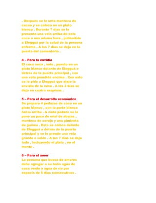 . Después se le unta manteca de
cacao y se coloca en un plato
blanco . Durante 7 días se le
presenta una vela arriba de este
coco a una misma hora , pidiéndole
a Elegguá por la salud de la persona
enferma . A los 7 días se deja en la
puerta del cementerio .
4 – Para la envidia
El coco seco , solo , puesto en un
plato blanco delante de Elegguá o
detrás de la puerta principal , con
una vela prendida encima . Con esto
se le pide a Elegguá que aleje la
envidia de la casa . A los 3 días se
deja en cuatro esquinas .
5 – Para el desarrollo económico
Se prepara 4 pedazos de coco en un
plato blanco , con la parte blanca
hacia arriba . A cada pedazo se le
pone un poco de miel de abejas ,
manteca de corojo y una pimienta
de guinea . Esto se coloca delante
de Elegguá o detrás de la puerta
principal y se le prende una vela
grande o velón . A los 7 días se deja
todo , incluyendo el plato , en el
monte .
6 – Para el amor
La persona que busca de amores
debe agregar a su baño agua de
coco verde y agua de río por
espacio de 5 días consecutivos .
 