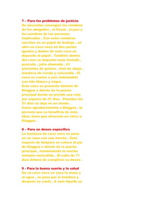 7 – Para los problemas de justicia
Se necesitan conseguir los nombres
de los abogados , el fiscal , el juez y
los nombres de las personas
implicadas . Con estos nombres
escritos en un papel de bodega , se
abre un coco seco en dos partes
iguales y dentro de este coco se
deposita el papel . También dentro
del coco se deposita maíz tostado ,
pescado , jutia ahumada , 21
pimientas de guinea , miel de abeja ,
manteca de corojo y cascarilla . El
coco se vuelve a unir entizándolo
con hilo blanco y negro .
Este coco se presenta delante de
Elegguá o detrás de la puerta
principal donde se prende una vela
por espacio de 21 días . Pasados los
21 días se deja en un monte .
Como agradecimiento a Elegguá , la
persona que se beneficia de esta
obra, tiene que ofrecerle un chivo a
Elegguá .
8 – Para un deseo especifico
La manteca de coco seco se pone
en un vaso con una mecha . Esta
especie de lámpara se coloca al pie
de Elegguá o detrás de la puerta
principal , manteniendo la mecha
siempre encendida . Al cabo de 11
días deberá de cumplirse su deseo .
9 - Para la buena suerte y la salud
De un coco seco se saca la masa y
el agua , se pasa por la batidora y
después se cuela . A este liquido se
 