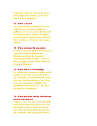 le agrega leche de vaca o de chiva
para preparar un baño , el cual se
usa 3 veces seguidas .
10 – Para la salud
La cáscara del coco verde tiene la
virtud de ser un buen diurético .
Esto puesto en una jarra de agua de
un día para otro , limpia la sangre ,
la vesícula y desbarata los cálculos
de los riñones . Tómelo como agua
común.
11 – Para alcanzar lo imposible
8 cocos secos se pintan de blanco y
rojo y se colocan delante de
Elegguá o detrás de la puerta
principal durante 21 días . A los 21
días se dejan en el monte donde se
le pide a Elegguá .
12 – Para alejar a un enemigo
Se coloca un coco seco detrás de la
puerta de la calle y durante 7 días
se le prende una vela encima . Esta
obra se tiene que hacer a las 12 de
la noche invocando a ECHU LA
GUAMA ( El Anima Sola ) . El coco
se deja en 4 esquinas .
13 – Para quitarse malas influencias
o muertos oscuros
Preparar un coco seco con bastante
cascarilla y manteca de cacao . En
un monte , uno se pasa este coco
por todo el cuerpo dejando el coco
en el mismo sitio , para que el mal
 