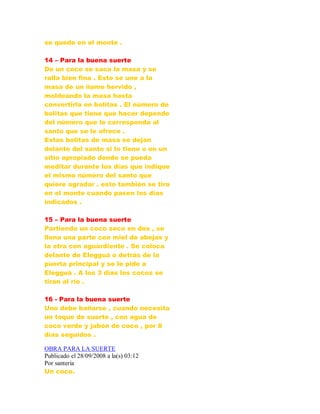 se quede en el monte .
14 – Para la buena suerte
De un coco se saca la masa y se
ralla bien fina . Esto se une a la
masa de un ñame hervido ,
moldeando la masa hasta
convertirla en bolitas . El número de
bolitas que tiene que hacer depende
del número que le corresponda al
santo que se le ofrece .
Estas bolitas de masa se dejan
delante del santo si lo tiene o en un
sitio apropiado donde se pueda
meditar durante los días que indique
el mismo número del santo que
quiere agradar . esto también se tira
en el monte cuando pasen los días
indicados .
15 – Para la buena suerte
Partiendo un coco seco en dos , se
llena una parte con miel de abejas y
la otra con aguardiente . Se coloca
delante de Elegguá o detrás de la
puerta principal y se le pide a
Elegguá . A los 3 días los cocos se
tiran al río .
16 - Para la buena suerte
Uno debe bañarse , cuando necesita
un toque de suerte , con agua de
coco verde y jabón de coco , por 8
días seguidos .
OBRA PARA LA SUERTE
Publicado el 28/09/2008 a la(s) 03:12
Por santeria
Un coco.
 