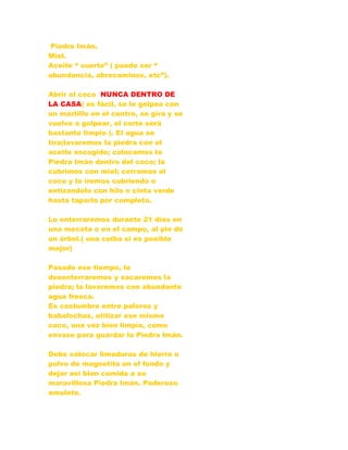 Piedra Imán.
Miel.
Aceite “ suerte” ( puede ser “
abundancia, abrecaminos, etc”).
Abrir el coco NUNCA DENTRO DE
LA CASA( es fácil, se le golpea con
un martillo en el centro, se gira y se
vuelve a golpear, el corte será
bastante limpio ). El agua se
tira;lavaremos la piedra con el
aceite escogido; colocamos la
Piedra Imán dentro del coco; la
cubrimos con miel; cerramos el
coco y lo iremos cubriendo o
entizandolo con hilo o cinta verde
hasta taparlo por completo.
Lo enterraremos durante 21 días en
una meceta o en el campo, al pie de
un árbol.( una ceiba si es posible
mejor)
Pasado ese tiempo, lo
desenterraremos y sacaremos la
piedra; la lavaremos con abundante
agua fresca.
Es costumbre entre paleros y
babalochas, utilizar ese mismo
coco, una vez bien limpio, como
envase para guardar la Piedra Imán.
Debe colocar limaduras de hierro o
polvo de magnetita en el fondo y
dejar así bien comida a su
maravillosa Piedra Imán. Poderoso
amuleto.
 