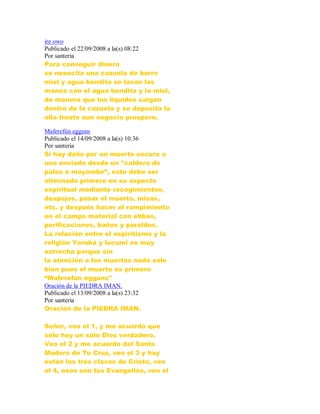 ire owo
Publicado el 22/09/2008 a la(s) 08:22
Por santeria
Para conseguir dinero
se nesecita una cazuela de barro
miel y agua bendita se lavan las
manos con el agua bendita y la miel,
de manera que los liquidos caigan
dentro de la cazuela y se deposita la
olla frente aun negocio prospero.
Maferefún egguns
Publicado el 14/09/2008 a la(s) 10:36
Por santeria
Si hay daño por un muerto oscuro o
uno enviado desde un "caldero de
palos o mayombe”, este debe ser
eliminado primero en su aspecto
espiritual mediante recogimientos,
despojos, pasar el muerto, misas,
etc. y después hacer el rompimiento
en el campo material con ebbos,
purificaciones, baños y paraldos.
La relación entre el espiritismo y la
religión Yorubá y lucumi es muy
estrecha porque sin
la atención a los muertos nada sale
bien pues el muerto es primero
“Maferefún egguns"
Oración de la PIEDRA IMAN.
Publicado el 13/09/2008 a la(s) 23:32
Por santeria
Oración de la PIEDRA IMAN.
Señor, veo el 1, y me acuerdo que
sólo hay un sólo Dios verdadero.
Veo el 2 y me acuerdo del Santo
Madero de Tu Cruz, veo el 3 y hay
están los tres clavos de Cristo, veo
el 4, esos son tus Evangelios, veo el
 