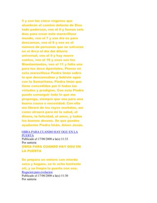 5 y son las cinco vírgenes que
alumbran el camino delante de Dios
todo poderoso, veo el 6 y fueron seis
días para crear este maravilloso
mundo, veo el 7 y ese día es para
descansar, veo el 8 y ese es el
número de personas que se salvaron
en el Arca el día del diluvio
universal, veo el 9 y hay nueve
santos, veo el 10 y esos son los
Mandamientos, veo el 11 y falta uno
para tus doce Apóstoles. Pienso en
esta maravillosa Piedra Imán sobre
la que descansabas y bebiste agua
con la Samaritana. Piedra Imán que
tiene concedidas por ti todas las
virtudes y prodigios. Con esta Piedra
puedo conseguir todo lo que me
proponga, siempre que sea para una
buena causa o necesidad. Con ella
me libraré de los rayos mortales, así
como atraeré para mi la salud, el
dinero, la felicidad, el amor, y todos
los buenos deseos. Se que puedes
ayudarme Piedra Imán. Amen Jesús.
OBRA PARA CUANDO HAY OGU EN LA
PUERTA
Publicado el 17/08/2008 a la(s) 11:33
Por santeria
OBRA PARA CUANDO HAY OGU EN
LA PUERTA
Se prepara un omiero con mierda
seca y bagazo, se le echa bastante
otí, y se limpia la puerta con eso.
Rogacion para evolucion
Publicado el 17/08/2008 a la(s) 11:30
Por santeria
 