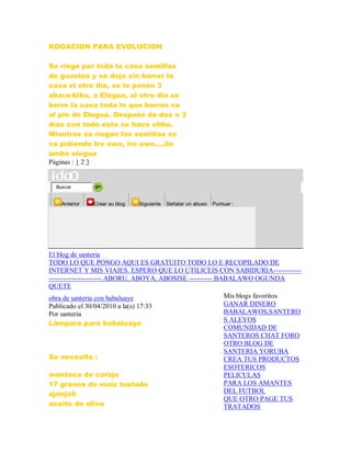 ROGACION PARA EVOLUCION
Se riega por toda la casa semillas
de guanina y se deja sin barrer la
casa el otro día, se le ponen 3
akara-bibo, a Elegua, al otro dia se
barre la casa toda lo que barres va
al pie de Elegua. Después de dos o 3
días con todo esto se hace ebbo.
Mientras se riegan las semillas se
va pidiendo Ire owo, ire owo....ile
umbo elegua
Páginas : 1 2 3
Buscar
Anterior Crear su blog Siguiente Señalar un abuso Puntuar :
El blog de santeria
TODO LO QUE PONGO AQUI ES GRATUITO TODO LO E RECOPILADO DE
INTERNET Y MIS VIAJES. ESPERO QUE LO UTILICEIS CON SABIDURIA------------
----------------------- ABORU, ABOYA, ABOSISE ---------- BABALAWO OGUNDA
QUETE
obra de santeria con babaluaye
Publicado el 30/04/2010 a la(s) 17:33
Por santeria
Lámpara para babaluaye
Se necesita :
manteca de corojo
17 granos de maiz tostado
ajonjolí
aceite de oliva
Mis blogs favoritos
GANAR DINERO
BABALAWOS,SANTERO
S ALEYOS
COMUNIDAD DE
SANTEROS CHAT FORO
OTRO BLOG DE
SANTERIA YORUBA
CREA TUS PRODUCTOS
ESOTERICOS
PELICULAS
PARA LOS AMANTES
DEL FUTBOL
QUE OTRO PAGE TUS
TRATADOS
 