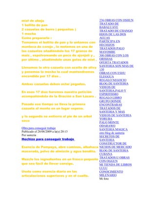miel de abeja
1 bollito de pan
2 cazuelas de barro ( pequeñas )
1 mecha
Como prepararla :
Tomamos el bollito de pan y lo untamos con
manteca de corojo , lo metemos en una de
las cazuelas añadiéndole los 17 granos de
maíz , espolvoreando un poco de ajonjolí y ,
por último , añadiéndole unas gotas de miel .
Llenamos la otra cazuela con aceite de oliva
y ponemos la mecha la cual mantendremos
encendida por 17 días .
Ambas cazuelas deben estar pegadas.
En esos 17 días haremos nuestra petición
acompañándola de la Oración a San Lázaro .
Pasado ese tiempo se lleva la primera
cazuela al monte en un lugar espeso.
y la segunda se entierra al pie de un arbol
seco
Obra para conseguir trabajo
Publicado el 28/08/2009 a la(s) 20:13
Por santeria
Hechizo para conseguir trabajo
Esencia de Pompeya, abre caminos, albahaca
macerada, polvo de almizcle y agua bendita.
Mezcle los ingredientes en un frasco pequeño
que sea fácil de llevar consigo.
Uselo como esencia diaria en las
articulaciones superiores y en el cuello.
236 OBRAS CON OSHUN
TRATADO DE
BABALUAYE
TRATADO DE CHANGO
HIJOS DE LAS DOS
AGUAS
PARTICIPA EN
HECHIZOS
TRATADOS PALO
MAYOMBE
300 OBRAS CON LOS
ORISHAS
OFERTA TRATADOS
SANTERIA SON MAS DE
130
OBRAS CON ESHU
ELEGGUA
REGALO NEGOCIO
BLOG DE SANTERIA
VIDEOS DE
SANTERIA,PALO Y
ESPIRITISMO
REGALO LIBRO
GRUPO DONDE
ENCONTRARAS
TRATADOS DE
SANTERIA Y MAS
VIDEOS DE SANTERIA
YORUBA
PALO MONTE
ODARAWO
SANTERIA MAGICA
otro blog de santeria
SECRETOS DE
SANTERIA
CONSTRUCTOR DE
NICHOS DE MERCADO
BLOG DE SANTERIA
CUBANA
TRATADOS U OBRAS
CON OGGUN
MI TIENDA DE LIBROS
LULU
CONOCIMIENTO
MILENARIO
Mi foto
 