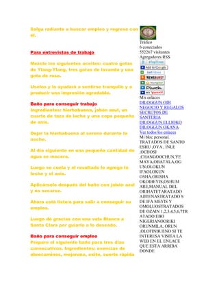 Salga radiante a buscar empleo y regrese con
él.
Para entrevistas de trabajo
Mezcle los siguientes aceites: cuatro gotas
de Ylang-Ylang, tres gotas de lavanda y una
gota de rosa.
Uselos y lo ayudará a sentirse tranquilo y a
producir una impresión agradable.
Baño para conseguir trabajo
Ingredientes: hierbabuena, jabón azul, un
cuarto de taza de leche y una copa pequeña
de anís.
Dejar la hierbabuena al sereno durante la
noche.
Al día siguiente en una pequeña cantidad de
agua se macera.
Luego se cuela y al resultado le agrega la
leche y el anís.
Aplicárselo después del baño con jabón azul
y no secarse.
Ahora está listo/a para salir a conseguir su
empleo.
Luego dé gracias con una vela Blanca a
Santa Clara por guiarlo a lo deseado.
Baño para conseguir empleo
Prepare el siguiente baño para tres días
consecutivos. Ingredientes: esencias de
abrecaminos, mejorana, exito, suerte rápida
Tráfico
6 conectados
552267 visitantes
Agregadores RSS
Mis enlaces
DILOGGUN ODI
NEGOCIO Y REGALOS
SECRETOS DE
SANTERIA
DILOGGUN ELLIOKO
DILOGGUN OKANA
Ver todos los enlaces
Mi bloc personal.
TRATADOS DE SANTO
ESHU ,OYA , INLE
,OCHOSI
,CHANGOOCHUN,YE
MAYA,OBATALA,OG
UN,OLOKUN
IFAOLOKUN
OSHA,ORISHA
OKOIBEYIS,OSHUM
ARE,MANUAL DEL
ORIHATETARATADO
AJITENASTRATADO S
DE IFA MEYIS Y
OMOLUOSTRATADOS
DE OZAIN 1,2,3,4,5,6,7TR
ATADO EBO
NIGERIANOORIKI
ORUNMILA, ORUN
,OLOFINBUENO SI TE
INTERESA VISITA LA
WEB EN EL ENLACE
QUE ESTA ARRIBA
DONDE
 