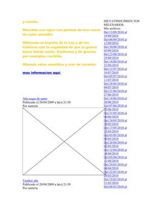 y canela.
Mézclelo con agua con pétalos de tres rosas
de color amarillo.
Ofrézcalo al espíritu de la Luz y de los
Caminos con la seguridad de que lo guiará
hacia donde anela. Confianza y dé gracias
por suempleo recibido.
Ofrenda velas amarillas y orar de corazón.
mas informacion aqui
Aña toque de santo
Publicado el 20/04/2009 a la(s) 21:58
Por santeria
Tambor aña
Publicado el 20/04/2009 a la(s) 21:50
Por santeria
DICE:CONOCIMIEN TOS
MILENARIOS
Mis archivos
Del 13/09/2010 al
19/09/2010
Del 06/09/2010 al
12/09/2010
Del 30/08/2010 al
05/09/2010
Del 23/08/2010 al
29/08/2010
Del 16/08/2010 al
22/08/2010
Del 12/07/2010 al
18/07/2010
Del 05/07/2010 al
11/07/2010
Del 28/06/2010 al
04/07/2010
Del 21/06/2010 al
27/06/2010
Del 14/06/2010 al
20/06/2010
Del 07/06/2010 al
13/06/2010
Del 31/05/2010 al
06/06/2010
Del 24/05/2010 al
30/05/2010
Del 17/05/2010 al
23/05/2010
Del 03/05/2010 al
09/05/2010
Del 26/04/2010 al
02/05/2010
Del 12/04/2010 al
18/04/2010
Del 05/04/2010 al
11/04/2010
Del 29/03/2010 al
04/04/2010
Del 22/03/2010 al
28/03/2010
Del 15/03/2010 al
21/03/2010
Del 08/03/2010 al
 