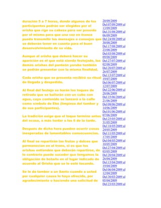 duración 5 a 7 horas, donde algunos de los
participantes podrán ser elegidos por el
orisha que rige su cabeza para ser poseído
por el mismo para que una vez en trance
pueda transmitir los mensajes o consejos que
se deberán tener en cuenta para el buen
desenvolvimiento de su vida.
Aunque el orisha que deberá hacer su
aparición es el que está siendo festejado, los
demás orishas del panteón yoruba también
se podrán presentar con la misma finalidad.
Cada orisha que se presenta recibirá su ritual
de llegada y despedida.
Al final del festejo se harán los toques de
retirada que se bailarán con un cubo con
agua, cuyo contenido se lanzará a la calle
como símbolo de Ebó (limpieza del tambor y
de sus participantes).
La tradición exige que el toque termine antes
del ocaso, a más tardar a las 6 de la tarde.
Después de dicha hora pueden ocurrir cosas
inesperadas de lamentables consecuencias.
Al final se repartirán las frutas y dulces que
permanecían en el trono, si es que los
orishas entienden que deberán repartirse, de
lo contrario puede suceder que tengamos la
obligación de botarlo en el lugar indicado de
acuerdo al Orisha que se le esté tocando.
Se le da tambor a un Santo cuando a usted
por cualquier causa lo haya ofrecido, por
agradecimiento o haciendo una solicitud de
20/09/2009
Del 07/09/2009 al
13/09/2009
Del 31/08/2009 al
06/09/2009
Del 24/08/2009 al
30/08/2009
Del 17/08/2009 al
23/08/2009
Del 03/08/2009 al
09/08/2009
Del 27/07/2009 al
02/08/2009
Del 20/07/2009 al
26/07/2009
Del 13/07/2009 al
19/07/2009
Del 06/07/2009 al
12/07/2009
Del 22/06/2009 al
28/06/2009
Del 15/06/2009 al
21/06/2009
Del 08/06/2009 al
14/06/2009
Del 01/06/2009 al
07/06/2009
Del 25/05/2009 al
31/05/2009
Del 18/05/2009 al
24/05/2009
Del 11/05/2009 al
17/05/2009
Del 04/05/2009 al
10/05/2009
Del 27/04/2009 al
03/05/2009
Del 20/04/2009 al
26/04/2009
Del 13/04/2009 al
19/04/2009
Del 06/04/2009 al
12/04/2009
Del 30/03/2009 al
05/04/2009
Del 23/03/2009 al
 
