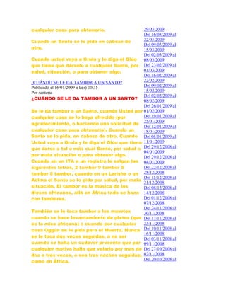 cualquier cosa para obtenerlo.
Cuando un Santo se lo pida en cabeza de
otro.
Cuando usted vaya a Orula y le diga el Olúo
que tiene que dárselo a cualquier Santo, por
salud, situación, o para obtener algo.
¿CUÁNDO SE LE DA TAMBOR A UN SANTO?
Publicado el 16/01/2009 a la(s) 00:35
Por santeria
¿CUÁNDO SE LE DA TAMBOR A UN SANTO?
Se le da tambor a un Santo, cuando Usted por
cualquier cosa se lo haya ofrecido (por
agradecimiento, o haciendo una solicitud de
cualquier cosa para obtenerla). Cuando un
Santo se lo pida, en cabeza de otro. Cuando
Usted vaya a Orula y le diga el Olúo que tiene
que darse a tal o más cual Santo, por salud o
por mala situación o para obtener algo.
Cuando en un ITA o un registro le salgan las
siguientes letras, 2 tambor 9 tambor 5
tambor 8 tambor, cuando en un Larishe o un
Adima el Santo se lo pida por salud, por mala
situación. El tambor es la música de los
dioses africanos, allá en África todo se hace
con tambores.
También se le toca tambor a los muertos
cuando se hace levantamiento de platos (que
es la misa africana) o cuando por cualquier
cosa Oggún se le pida para el Muerto. Nunca
se le toca dos veces seguidas, a no ser
cuando se halla un cadáver presente que por
cualquier motivo halla que velarlo por mas de
dos o tres veces, o sea tres noches seguidas,
como en África.
29/03/2009
Del 16/03/2009 al
22/03/2009
Del 09/03/2009 al
15/03/2009
Del 02/03/2009 al
08/03/2009
Del 23/02/2009 al
01/03/2009
Del 16/02/2009 al
22/02/2009
Del 09/02/2009 al
15/02/2009
Del 02/02/2009 al
08/02/2009
Del 26/01/2009 al
01/02/2009
Del 19/01/2009 al
25/01/2009
Del 12/01/2009 al
18/01/2009
Del 05/01/2009 al
11/01/2009
Del 29/12/2008 al
04/01/2009
Del 29/12/2008 al
04/01/2009
Del 22/12/2008 al
28/12/2008
Del 15/12/2008 al
21/12/2008
Del 08/12/2008 al
14/12/2008
Del 01/12/2008 al
07/12/2008
Del 24/11/2008 al
30/11/2008
Del 17/11/2008 al
23/11/2008
Del 10/11/2008 al
16/11/2008
Del 03/11/2008 al
09/11/2008
Del 27/10/2008 al
02/11/2008
Del 20/10/2008 al
 