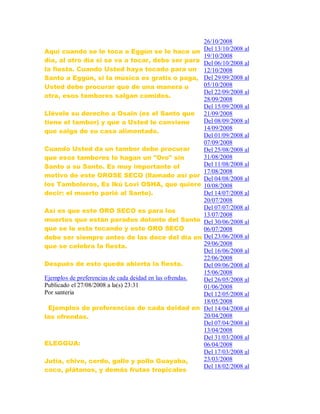 Aquí cuando se le toca a Eggún se le hace un
día, al otro día si se va a tocar, debe ser para
la fiesta. Cuando Usted haya tocado para un
Santo a Eggún, si la música es gratis o paga,
Usted debe procurar que de una manera u
otra, esos tambores salgan comidos.
Llévele su derecho a Osain (es el Santo que
tiene el tambor) y que a Usted le conviene
que salga de su casa alimentado.
Cuando Usted da un tambor debe procurar
que esos tambores lo hagan un "Oro" sin
Santo a su Santo. Es muy importante el
motivo de este OROSE SECO (llamado así por
los Tamboleros, Es Ikú Lovi OSHA, que quiere
decir: el muerto parió al Santo).
Así es que este ORO SECO es para los
muertos que están parados delante del Santo
que se le esta tocando y este ORO SECO
debe ser siempre antes de las doce del día en
que se celebra la fiesta.
Después de esto queda abierta la fiesta.
Ejemplos de preferencias de cada deidad en las ofrendas.
Publicado el 27/08/2008 a la(s) 23:31
Por santeria
Ejemplos de preferencias de cada deidad en
las ofrendas.
ELEGGUA:
Jutía, chivo, cerdo, gallo y pollo Guayaba,
coco, plátanos, y demás frutas tropicales
26/10/2008
Del 13/10/2008 al
19/10/2008
Del 06/10/2008 al
12/10/2008
Del 29/09/2008 al
05/10/2008
Del 22/09/2008 al
28/09/2008
Del 15/09/2008 al
21/09/2008
Del 08/09/2008 al
14/09/2008
Del 01/09/2008 al
07/09/2008
Del 25/08/2008 al
31/08/2008
Del 11/08/2008 al
17/08/2008
Del 04/08/2008 al
10/08/2008
Del 14/07/2008 al
20/07/2008
Del 07/07/2008 al
13/07/2008
Del 30/06/2008 al
06/07/2008
Del 23/06/2008 al
29/06/2008
Del 16/06/2008 al
22/06/2008
Del 09/06/2008 al
15/06/2008
Del 26/05/2008 al
01/06/2008
Del 12/05/2008 al
18/05/2008
Del 14/04/2008 al
20/04/2008
Del 07/04/2008 al
13/04/2008
Del 31/03/2008 al
06/04/2008
Del 17/03/2008 al
23/03/2008
Del 18/02/2008 al
 