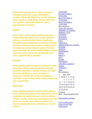 Bolas de harina de maíz, maíz en granos
tostados, pescado o jutía ahumados o
asados, fritura de frijoles de carita, bollitos,
ñame asado o crudo Miel, melao, dulce de
coco prieto, caramelos Ron de caña o
aguardiente y ginebra
OGUN:
Perro, jutia, chivo, gallo, paloma, guinea y
cerdo Melón de agua, coco verde, plátano
Johson y macho verde, frutas tropicales
Pescado y jutía ahumados o asados, boniato
hervido o asado, ñame asado o crudo, maíz
en mazorca asado, maíz en grano tostado,
fritura de frijol de carita (bollitos)Miel, melao,
dulce de coco y dulce de boniato Ron de
caña, aguardiente y ginebra.
OSHOSI:
Chivo, gallo, paloma pájaros y guinea Frutas
tropicales Ñame, maíz en granos tostado,
pescado ahumado o asado, frituras de frijol
de carita (bollitos) y maíz hervido en
mazorcas, frijoles de carita remojados y
tostados como el maní Miel, melao y dulce de
coco prieto Anís
OBATALA:
Chiva, gallina, paloma y guinea Guanábana,
anón, chirimoya, peras, uvas blancas, y frutas
tropicales de pulpa arenosa y blanca Ñame
asado o crudo, maicena, maíz blanco hervido
Arroz con leche, coco blanco natilla sin
huevo (manjar blanco) y miel Anís y vino de
palma.
24/02/2008
Del 28/01/2008 al
03/02/2008
Del 21/01/2008 al
27/01/2008
Del 07/01/2008 al
13/01/2008
Mis categorías
Todos mis artículos
ARDIMU AL SANTO
BABALU AYE
CHANGO
diccionario
ELEGGUA
INLE
OBATALA
OBRAS PARA EL SANTO
OCHOSI
OCHUN
OFRENDAS
OGUN
ORULA
OYA
OZAIN
SANTERIA
subcribete a grupo de
santeria
YEMAYA
yewa
Mi calendario
< Sep. 2010
L M M J V S D
1 2 3 4 5
6 7 8 9 10 11 12
13 14 15 16 17 18 19
20 21 22 23 24 25 26
27 28 29 30
Contacto
Mail : ifayumi@gmail.com
Recomendar este blog
Crear un blog gratis
Crear un sitio web
Email gratis
 