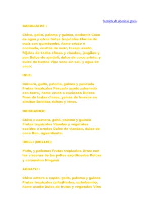 BABALUAYE :
Chivo, gallo, paloma y guinea, codorniz Coco
de agua y otras frutas tropicales Harina de
maíz con quimbombó, ñame crudo o
cocinado, rositas de maíz, tasajo asado,
frijoles de todas clases y viandas, jengibre y
pan Dulce de ajonjolí, dulce de coco prieto, y
dulce de harina Vino seco sin sal, y agua de
coco.
INLE:
Carnero, gallo, paloma, guinea y pescado
Frutas tropicales Pescado asado adornado
con berro, ñame crudo o cocinado Dulces
finos de todas clases, yemas de huevos en
almibar Bebidas dulces y vinos.
ORISHAOKO:
Chivo o carnero, gallo, paloma y guinea
Frutas tropicales Viandas y vegetales
cocidos o crudos Dulce de viandas, dulce de
coco Ron, aguardiente.
IBELLI (MELLIS):
Pollo, y palomas Frutas tropicales Arroz con
las vísceras de los pollos sacrificados Dulces
y caramelos Ninguna
AGGAYU :
Chivo entero o capón, gallo, paloma y guinea
Frutas tropicales (piña)Harina, quimbombó,
ñame asado Dulce de frutas y vegetales Vino
Nombre de dominio gratis
 