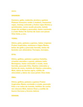 seco.
SHANGO:
Carnero, gallo, codorniz, jicotea y guinea
Plátano manzano verde o maduro, manzanas
rojas, mamey colorado y frutas rojas Harina y
quimbombó, carne asada picante, kalalú
(sopa de acelgas y pescado), ñame cocinado
o crudo Dulce de harina de maíz con pasas
Vino tinto, y ron.
YEWA:
Chiva, pata, paloma y guinea, todas vírgenes
Frutas tropicales, manzana e higos Ñame,
bolas de gofio y pescado hervido, bolas de
boniato con almendras Torrejas, toronjas.
OYA:
Chiva, gallina, paloma y guinea Caimito,
ciruelas moradas o pasas, plátano indio
Berenjena, ñame cocinado o crudo, maíz
hervido, pescado frito, frijoles colorados y
harina de maíz, muñeta de frijoles colorados,
Miel, dulce de harina agria, natilla de
chocolate y dulce de coco prieto Vino tinto
OBA:
Chiva, gallina, paloma y guinea Frutas
tropicales Ñame cocinado o crudo, pescado
frito o en salsa de tomate, bollitos de carita
sin cáscara Miel, dulces finos y natilla de
huevo Cerveza y licores dulces
OSHUN:
 