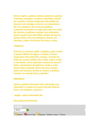 Chivo capón , gallina, faisán, paloma y guinea
Canistel, naranjas, ciruelas amarillas, melón
de castilla y frutas tropicales Revoltillo de
huevos con acelgas o berro con camarones
de río o pedazos de carne de gallina,
calabaza cocinada o cruda, pescado en salsa
de tomate y gallinas asadas con almendra,
ñame asado o hervido Miel, natilla de huevo,
dulces finos, flan de calabaza, dulces en
almíbar y dulce de frutas Cerveza y sidra
YEMAYA:
Carnero o carnera, gallo o gallina, pato o pata
y guinea Melón de agua o sandía y frutas
tropicales Pescado frito, harina, muñeta de
frijol de carita, bollitos de carita, ñame crudo
o cocinado, carne guisada, masas de puerco
frita y mariquitas de plátano verde y maíz
tierno Miel, melado, dulce de coco prieto,
dulce de boniato, harina en dulce y plátano
maduro en melado Ron y ginebra
ORUMILA:
Chiva y gallina Pescado frito adornado con
almendra y ruedas de ñame hervido Dulces
finos con almíbar, miel,etc.
bogbo ashé moforibale Ifá
Iború,Iboya,Ibosheshé
Buscar
Anterior Crear su blog Siguiente Señalar un abuso Puntuar :
 