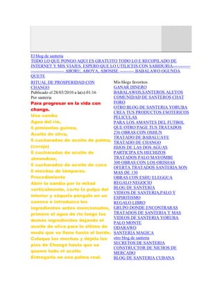 El blog de santeria
TODO LO QUE PONGO AQUI ES GRATUITO TODO LO E RECOPILADO DE
INTERNET Y MIS VIAJES. ESPERO QUE LO UTILICEIS CON SABIDURIA------------
----------------------- ABORU, ABOYA, ABOSISE ---------- BABALAWO OGUNDA
QUETE
RITUAL DE PROSPERIDAD CON
CHANGO
Publicado el 28/03/2010 a la(s) 01:16
Por santeria
Para progresar en la vida con
chango.
Una sandía
Agua del río,
6 pimientas guinea,
Aceite de oliva,
6 cucharadas de aceite de palma,
(corojo)
6 cucharadas de aceite de
almendras,
6 cucharadas de aceite de coco
6 mechas de lámparas.
Procedimiento
Abrir la sandía por la mitad
verticalmente, corte la pulpa del
interior y sáquela póngala en un
cuenco e introduzca los
ingredientes antes mencionados,
primero el agua de rio luego los
demás ingredientes dejando el
aceite de oliva para lo último de
modo que se llene hasta el borde.
Coloque las mechas y déjela los
pies de Changó hasta que se
queme todo el aceite
Entregarla en una palma real.
Mis blogs favoritos
GANAR DINERO
BABALAWOS,SANTEROS ALEYOS
COMUNIDAD DE SANTEROS CHAT
FORO
OTRO BLOG DE SANTERIA YORUBA
CREA TUS PRODUCTOS ESOTERICOS
PELICULAS
PARA LOS AMANTES DEL FUTBOL
QUE OTRO PAGE TUS TRATADOS
236 OBRAS CON OSHUN
TRATADO DE BABALUAYE
TRATADO DE CHANGO
HIJOS DE LAS DOS AGUAS
PARTICIPA EN HECHIZOS
TRATADOS PALO MAYOMBE
300 OBRAS CON LOS ORISHAS
OFERTA TRATADOS SANTERIA SON
MAS DE 130
OBRAS CON ESHU ELEGGUA
REGALO NEGOCIO
BLOG DE SANTERIA
VIDEOS DE SANTERIA,PALO Y
ESPIRITISMO
REGALO LIBRO
GRUPO DONDE ENCONTRARAS
TRATADOS DE SANTERIA Y MAS
VIDEOS DE SANTERIA YORUBA
PALO MONTE
ODARAWO
SANTERIA MAGICA
otro blog de santeria
SECRETOS DE SANTERIA
CONSTRUCTOR DE NICHOS DE
MERCADO
BLOG DE SANTERIA CUBANA
 