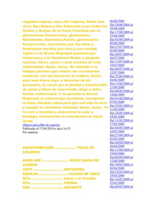 regalada esposa, once mil vírgenes, Señor San
José, San Roque y San Sebastián y por todos los
Santos y Santas de tu Corte Celestial; por tu
gloriosísima Encarnación, gloriosísimo
Nacimiento, Santísima Pasión, gloriosísima
Resurrección, Ascensión; por tan altos y
Santísimos meritos que creo y con verdad;
suplico a tu Divina Majestad poniendo por
intercesora a tu Santísima Madre y abogada
nuestra, libres, sanes a esta criatura de esta
enfermedad. Amén, Jesús. No mirando a la
indigna persona que refiere tan sacrosantos
misterios con tan buena fe, te suplico, Señor,
para más honra tuya, y devoción de los
presentes, te sirvas por tu piedad y misericordia
de sanar y librar de esta herida, llaga o dolor,
humor, enfermedad. Y no permita tu Divina
Majestad, le sobrevenga accidente, corrupción
ni daño, dándole salud para que con ella te sirva
y cumpla tu santísima voluntad. Amén, Jesús. Yo
te curo y ensalmo y Jesucristo te sane y
bendiga, consumatun et consumatun et amen
Jesús
objetos para ebbo de santeria
Publicado el 17/04/2010 a la(s) 16:21
Por santeria
ASHOTIMBELARE .................... TELAS DE
COLORES
ASHO ARE ......................... ROPA USADA DE
CUERPO
ABITI ............................ RATONERA
AKOFAN ........................... FLECHA DE ARCO
OFA .............................. Lanza ( o) Venablo
OTA .............................. PIEDRA
ADA .............................. MACHETE
06/09/2009
Del 24/08/2009 al
30/08/2009
Del 17/08/2009 al
23/08/2009
Del 03/08/2009 al
09/08/2009
Del 27/07/2009 al
02/08/2009
Del 20/07/2009 al
26/07/2009
Del 13/07/2009 al
19/07/2009
Del 06/07/2009 al
12/07/2009
Del 22/06/2009 al
28/06/2009
Del 15/06/2009 al
21/06/2009
Del 08/06/2009 al
14/06/2009
Del 01/06/2009 al
07/06/2009
Del 25/05/2009 al
31/05/2009
Del 18/05/2009 al
24/05/2009
Del 11/05/2009 al
17/05/2009
Del 04/05/2009 al
10/05/2009
Del 27/04/2009 al
03/05/2009
Del 20/04/2009 al
26/04/2009
Del 13/04/2009 al
19/04/2009
Del 06/04/2009 al
12/04/2009
Del 30/03/2009 al
05/04/2009
Del 23/03/2009 al
29/03/2009
Del 16/03/2009 al
22/03/2009
Del 09/03/2009 al
 