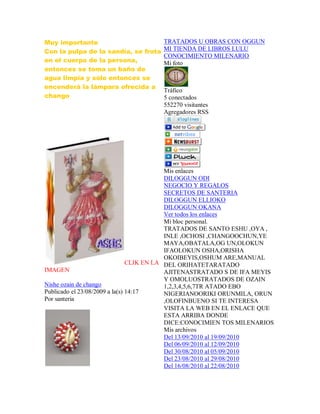 Muy importante
Con la pulpa de la sandía, se frota
en el cuerpo de la persona,
entonces se toma un baño de
agua limpia y sólo entonces se
encenderá la lámpara ofrecida a
chango
CLIK EN LA
IMAGEN
Nishe ozain de chango
Publicado el 23/08/2009 a la(s) 14:17
Por santeria
TRATADOS U OBRAS CON OGGUN
MI TIENDA DE LIBROS LULU
CONOCIMIENTO MILENARIO
Mi foto
Tráfico
5 conectados
552270 visitantes
Agregadores RSS
Mis enlaces
DILOGGUN ODI
NEGOCIO Y REGALOS
SECRETOS DE SANTERIA
DILOGGUN ELLIOKO
DILOGGUN OKANA
Ver todos los enlaces
Mi bloc personal.
TRATADOS DE SANTO ESHU ,OYA ,
INLE ,OCHOSI ,CHANGOOCHUN,YE
MAYA,OBATALA,OG UN,OLOKUN
IFAOLOKUN OSHA,ORISHA
OKOIBEYIS,OSHUM ARE,MANUAL
DEL ORIHATETARATADO
AJITENASTRATADO S DE IFA MEYIS
Y OMOLUOSTRATADOS DE OZAIN
1,2,3,4,5,6,7TR ATADO EBO
NIGERIANOORIKI ORUNMILA, ORUN
,OLOFINBUENO SI TE INTERESA
VISITA LA WEB EN EL ENLACE QUE
ESTA ARRIBA DONDE
DICE:CONOCIMIEN TOS MILENARIOS
Mis archivos
Del 13/09/2010 al 19/09/2010
Del 06/09/2010 al 12/09/2010
Del 30/08/2010 al 05/09/2010
Del 23/08/2010 al 29/08/2010
Del 16/08/2010 al 22/08/2010
 