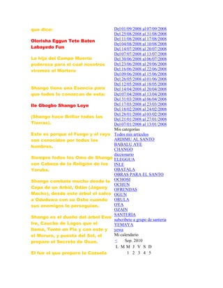 que dice:
Olorisha Eggun Tete Baten
Labayedo Fun
La hija del Campo Muerto
poderosa para el cual nosotros
viremos el Mortero
Shango tiene una Esencia para
que todos lo conozcan de esta:
Ile Gbogbo Shango Loye
(Shango hace Brillar todas las
Tierras).
Esto es porque el Fuego y el rayo
son conocidos por todos los
hombres.
Siempre todos los Omo de Shango
son Cabeza de la Religión de los
Yoruba.
Shango combate mucho desde la
Cepa de un Arból, Odán (Jaguey
Macho), desde este árbol el salvo
a Oduduwa con su Oshe cuando
sus enemigos lo perseguían.
Shango es el dueño del árbol Ewe
Ire, Caucho de Lagos que el
llama, Tente en Pie y con este y
el Moruro, y puesta del Sol, el
preparo el Secreto de Osun.
El fue el que preparo la Cazuela
Del 01/09/2008 al 07/09/2008
Del 25/08/2008 al 31/08/2008
Del 11/08/2008 al 17/08/2008
Del 04/08/2008 al 10/08/2008
Del 14/07/2008 al 20/07/2008
Del 07/07/2008 al 13/07/2008
Del 30/06/2008 al 06/07/2008
Del 23/06/2008 al 29/06/2008
Del 16/06/2008 al 22/06/2008
Del 09/06/2008 al 15/06/2008
Del 26/05/2008 al 01/06/2008
Del 12/05/2008 al 18/05/2008
Del 14/04/2008 al 20/04/2008
Del 07/04/2008 al 13/04/2008
Del 31/03/2008 al 06/04/2008
Del 17/03/2008 al 23/03/2008
Del 18/02/2008 al 24/02/2008
Del 28/01/2008 al 03/02/2008
Del 21/01/2008 al 27/01/2008
Del 07/01/2008 al 13/01/2008
Mis categorías
Todos mis artículos
ARDIMU AL SANTO
BABALU AYE
CHANGO
diccionario
ELEGGUA
INLE
OBATALA
OBRAS PARA EL SANTO
OCHOSI
OCHUN
OFRENDAS
OGUN
ORULA
OYA
OZAIN
SANTERIA
subcribete a grupo de santeria
YEMAYA
yewa
Mi calendario
< Sep. 2010
L M M J V S D
1 2 3 4 5
 