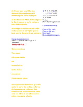 de Osaín con una Odu Ara.
Además Shango conoce el
remedio para curar la Lepra.
Al Mortero del Pilón de Shango se
le da de comer y se le entierra
para Consagrarlo.
A Shango se le sincretiza como
un Leopardo o un Tigre que se
lava con la Sangre de un carnero.
Trabajo para atraer el owo
Publicado el 19/02/2009 a la(s) 22:32
Por santeria
Atraer el owo.-
Componentes :
Vino seco
oti-aguardiente
oñi
frutos secos
leche dulce
chocolate
6 manzanas rojas.
Se cogen seis manzanas y se les
quita la parte de arriba en forma
de tapadera, se rellenan 3 de
ellas con un licor diferente cada
una, las otras 3 se rellenan con
miel, chocolate y leche
6 7 8 9 10 11 12
13 14 15 16 17 18 19
20 21 22 23 24 25 26
27 28 29 30
Contacto
Mail : ifayumi@gmail.com
Recomendar este blog
Crear un blog gratis
Crear un sitio web
Email gratis
Nombre de dominio gratis
 