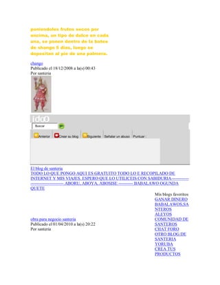 poniendoles frutos secos por
encima, un tipo de dulce en cada
una, se ponen dentro de la batea
de shango 6 dias, luego se
depositan al pie de una palmera.
chango
Publicado el 18/12/2008 a la(s) 00:43
Por santeria
Buscar
Anterior Crear su blog Siguiente Señalar un abuso Puntuar :
El blog de santeria
TODO LO QUE PONGO AQUI ES GRATUITO TODO LO E RECOPILADO DE
INTERNET Y MIS VIAJES. ESPERO QUE LO UTILICEIS CON SABIDURIA------------
----------------------- ABORU, ABOYA, ABOSISE ---------- BABALAWO OGUNDA
QUETE
obra para negocio santeria
Publicado el 01/04/2010 a la(s) 20:22
Por santeria
Mis blogs favoritos
GANAR DINERO
BABALAWOS,SA
NTEROS
ALEYOS
COMUNIDAD DE
SANTEROS
CHAT FORO
OTRO BLOG DE
SANTERIA
YORUBA
CREA TUS
PRODUCTOS
 