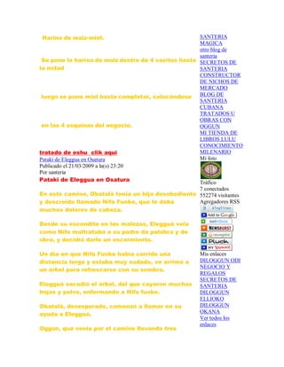 Harina de maiz-miel.
Se pone la harina de maiz dentro de 4 vasitos hasta
la mitad
luego se pone miel hasta completar, colocándose
en las 4 esquinas del negocio.
tratado de eshu clik aqui
Pataki de Eleggua en Osatura
Publicado el 21/03/2009 a la(s) 23:20
Por santeria
Pataki de Eleggua en Osatura
En este camino, Obatalá tenía un hijo desobediente
y descreído llamado Nifa Funke, que le daba
muchos dolores de cabeza.
Desde su escondite en las malezas, Elegguá veia
como Nifa maltrataba a su padre de palabra y de
obra, y decidió darle un escarmiento.
Un día en que Nifa Funke había corrido una
distancia larga y estaba muy sudado, se arrimó a
un árbol para refrescarse con su sombra.
Elegguá sacudió el árbol, del que cayeron muchas
hojas y polvo, enfermando a Nifa funke.
Obatalá, desesperado, comenzó a llamar en su
ayuda a Elegguá.
Oggún, que venía por el camino llevando tres
SANTERIA
MAGICA
otro blog de
santeria
SECRETOS DE
SANTERIA
CONSTRUCTOR
DE NICHOS DE
MERCADO
BLOG DE
SANTERIA
CUBANA
TRATADOS U
OBRAS CON
OGGUN
MI TIENDA DE
LIBROS LULU
CONOCIMIENTO
MILENARIO
Mi foto
Tráfico
7 conectados
552274 visitantes
Agregadores RSS
Mis enlaces
DILOGGUN ODI
NEGOCIO Y
REGALOS
SECRETOS DE
SANTERIA
DILOGGUN
ELLIOKO
DILOGGUN
OKANA
Ver todos los
enlaces
 
