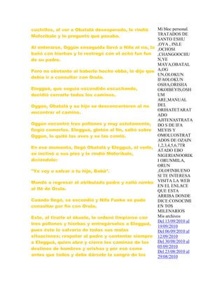 cuchillos, al ver a Obatalá desesperado, le rindió
Moforibale y le preguntó qué pasaba.
Al enterarse, Oggún enseguida llevó a Nifa al río, lo
bañó con hierbas y lo restregó con el achó fun fun
de su padre.
Pero no obstante al haberle hecho ebbó, le dijo que
debía ir a consultar con Orula.
Elegguá, que seguía escondido escuchando,
decidió cerrarle todos los caminos.
Oggún, Obatalá y su hijo se desconcertaron al no
encontrar el camino.
Oggún encontró tres pollones y muy astutamente,
fingió comerlos. Elegguá, glotón al fin, saltó sobre
Oggún, le quitó las aves y se las comió.
En ese momento, llegó Obatalá y Elegguá, al verlo,
se inclinó a sus pies y le rindió Moforibale,
diciéndole:
"Yo voy a salvar a tu hijo, Babá".
Mandó a regresar al atribulado padre y salió rumbo
al Ilé de Orula.
Cuando llegó, se escondió y Nifa Funke se pudo
consultar por fin con Orula.
Este, al tirarle el ékuele, le ordenó limpiarse con
tres pollones y hierbas y entregárselos a Elegguá,
pues éste lo salvaría de todas sus malas
situaciones; respetar al padre y contentar siempre
a Elegguá, quien abre y cierra los caminos de los
destinos de hombres y orishas y por eso come
antes que todos y debe dársele la sangre de los
Mi bloc personal.
TRATADOS DE
SANTO ESHU
,OYA , INLE
,OCHOSI
,CHANGOOCHU
N,YE
MAYA,OBATAL
A,OG
UN,OLOKUN
IFAOLOKUN
OSHA,ORISHA
OKOIBEYIS,OSH
UM
ARE,MANUAL
DEL
ORIHATETARAT
ADO
AJITENASTRATA
DO S DE IFA
MEYIS Y
OMOLUOSTRAT
ADOS DE OZAIN
1,2,3,4,5,6,7TR
ATADO EBO
NIGERIANOORIK
I ORUNMILA,
ORUN
,OLOFINBUENO
SI TE INTERESA
VISITA LA WEB
EN EL ENLACE
QUE ESTA
ARRIBA DONDE
DICE:CONOCIMI
EN TOS
MILENARIOS
Mis archivos
Del 13/09/2010 al
19/09/2010
Del 06/09/2010 al
12/09/2010
Del 30/08/2010 al
05/09/2010
Del 23/08/2010 al
29/08/2010
 