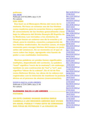 pollones.
ESU ISERI
Publicado el 07/02/2009 a la(s) 11:58
Por santeria
ESU ISERI
Esu Iseri es el Mensajero Divino del rocío de la
mañana. Ifá hace un extenso uso de las hierbas
como medicina para la curación física y espiritual.
El conocimiento de las hierbas generalmente viene
bajo la influencia del Orisha Osanyin (El Espíritu de
la Medicina). Los iniciados a los misterios de
Osanyin hacen un extenso uso de la oración y el
ritual, para la siembra, cosecha y preparación de
las hierbas medicinales. En muchos casos, el mejor
momento para recoger hierbas del bosque es justo
antes del amanecer. Es un momento en el que el
rocío cubre las hojas, agregando otra fuente de
poder a sus cualidades inminentes.
Muchas palabras en yoruba tienen significados
múltiples, dependiendo del contexto. La palabra
“iseri” significa “rocío de la mañana”; sin embargo,
también es una contracción de “ise” y “orí”, que
significa “obras de la cabeza”. En el rol de Esu
como Defensor Divino, las obras de la cabeza son
registradas con la intención de mantener la justicia
divina en el proceso de atunwa (reencarnación).
ELEGUA SALVA A LOS AWOSES
Publicado el 22/01/2009 a la(s) 21:48
Por santeria
ELEGBARA SALVA A LOS AWOSES. ---------------------------
PATAKIN:
EN ESTE CAMINO SHANGO QUERIA DARLE
CANDELA A LOS DIECISEIS AWOSES QUE VIVIAN
EN AQUEL PUEBLO Y PARA ESTO SE CONSIGUIO
DOS PIPAS DE PETROLEO Y LA COLOCO EN
Del 16/08/2010 al
22/08/2010
Del 12/07/2010 al
18/07/2010
Del 05/07/2010 al
11/07/2010
Del 28/06/2010 al
04/07/2010
Del 21/06/2010 al
27/06/2010
Del 14/06/2010 al
20/06/2010
Del 07/06/2010 al
13/06/2010
Del 31/05/2010 al
06/06/2010
Del 24/05/2010 al
30/05/2010
Del 17/05/2010 al
23/05/2010
Del 03/05/2010 al
09/05/2010
Del 26/04/2010 al
02/05/2010
Del 12/04/2010 al
18/04/2010
Del 05/04/2010 al
11/04/2010
Del 29/03/2010 al
04/04/2010
Del 22/03/2010 al
28/03/2010
Del 15/03/2010 al
21/03/2010
Del 08/03/2010 al
14/03/2010
Del 01/03/2010 al
07/03/2010
Del 22/02/2010 al
28/02/2010
Del 15/02/2010 al
21/02/2010
Del 08/02/2010 al
14/02/2010
Del 01/02/2010 al
07/02/2010
 