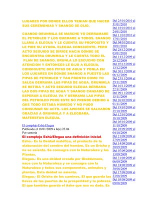 LUGARES POR DONDE ELLOS TENIAN QUE HACER
SUS CEREMONIAS Y SHANGO SE DIJO.
CUANDO ORUNMILA SE MARCHE YO DERRAMARE
EL PETROLEO Y LOS QUEMARE A TODOS. SHANGO
LLAMA A ELEGUA Y LE CUENTA SU PROPOSITO Y
LE PIDE SU AYUDA. ELEGUA CONSCIENTE. PERO
ACTO SEGUIDO SE DIRIGE HACIA DONDE SE
ENCUENTRA ORUNMILA Y LE CUENTA TODO EL
PLAN DE SHANGO. ORUNLA LO ESCUCHO CON
ATENCION Y ENTONCES LE DIJO A ELEGUA.
CONSIGUETE DOS PIPAS DE AGUA Y PONLA EN
LOS LUGARES EN DONDE SHANGO A PUESTO LAS
PIPAS DE PETROLEO Y TAN PRONTO COMO YO
SALGA DERRAMA LAS PIPAS DE AGUA. ORUNMILA
SE RETIRA Y ACTO SEGUIDO ELEGUA DERRAMA
LAS DOS PIPAS DE AGUA Y SHANGO CANSADO DE
ESPERAR A ELEGUA VA Y DERRAMA LAS PIPAS
DEL PETROLEO PERO ESTE NO PRENDE DEBIDO A
QUE TODO ESTABA HUMEDO Y NO PUDO
CONSUMAR SU ACTO. LOS AWOSES SE SALVARON
GRACIAS A ORUNMILA Y A ELEGBARA.
MAFEREFUN ELEGUA.
El complejo Eshú Elegua
Publicado el 18/01/2009 a la(s) 23:04
Por santeria
El complejo Eshú/Elegua una definición inicial.
Eshú.- Es la Deidad maléfica, el producto de la
elaboración del cerebro del hombre. Es un Orisha y
no se asienta. Se consagra con la Naturaleza y las
Plantas.
Elegua.- Es una deidad creada por Oloddumare,
nace con la Naturaleza y se consagra con la
Naturaleza y todos sus componentes, animales y
plantas. Esta deidad se asienta.
Elegua.- El Orisha de los caminos. El que guarda las
llaves de las puertas de la prosperidad y la pobreza.
El que también guarda el Ashe que nos es dado. Es
Del 25/01/2010 al
31/01/2010
Del 18/01/2010 al
24/01/2010
Del 11/01/2010 al
17/01/2010
Del 04/01/2010 al
10/01/2010
Del 28/12/2009 al
03/01/2010
Del 14/12/2009 al
20/12/2009
Del 07/12/2009 al
13/12/2009
Del 30/11/2009 al
06/12/2009
Del 23/11/2009 al
29/11/2009
Del 16/11/2009 al
22/11/2009
Del 09/11/2009 al
15/11/2009
Del 26/10/2009 al
01/11/2009
Del 19/10/2009 al
25/10/2009
Del 12/10/2009 al
18/10/2009
Del 05/10/2009 al
11/10/2009
Del 28/09/2009 al
04/10/2009
Del 21/09/2009 al
27/09/2009
Del 14/09/2009 al
20/09/2009
Del 07/09/2009 al
13/09/2009
Del 31/08/2009 al
06/09/2009
Del 24/08/2009 al
30/08/2009
Del 17/08/2009 al
23/08/2009
Del 03/08/2009 al
09/08/2009
 