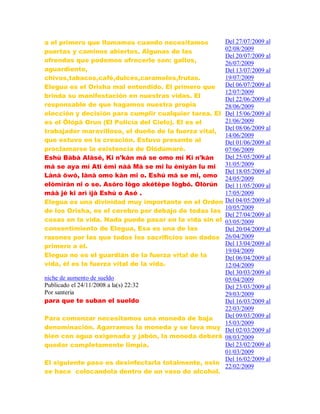 a el primero que llamamos cuando necesitamos
puertas y caminos abiertos. Algunas de las
ofrendas que podemos ofrecerle son: gallos,
aguardiente,
chivos,tabacos,café,dulces,caramelos,frutas.
Elegua es el Orisha mal entendido. El primero que
brinda su manifestación en nuestras vidas. El
responsable de que hagamos nuestra propia
elección y decisión para cumplir cualquier tarea. El
es el Ölópä Orun (El Policía del Cielo). El es el
trabajador maravilloso, el dueño de la fuerza vital,
que estuvo en la creación. Estuvo presente al
proclamarse la existencia de Olódùmarè.
Eshú Bàbà Alàsé, Ki n'kàn má se omo mí Ki n'kàn
má se aya mí Ati èmi nàá Má se mi lu ènìyàn lu mi
Lànà öwó, lànà omo kàn mi o. Eshú má se mi, omo
elòmíràn ni o se. Asóro lògo akétèpe lògbó. Olòrún
máà jé ki arì ìjà Eshú o Asé .
Elegua es una divinidad muy importante en el Orden
de los Orisha, es el cerebro por debajo de todas las
cosas en la vida. Nada puede pasar en la vida sin el
consentimiento de Elegua, Esa es una de las
razones por las que todos los sacrificios son dados
primero a él.
Elegua no es el guardián de la fuerza vital de la
vida, él es la fuerza vital de la vida.
niche de aumento de sueldo
Publicado el 24/11/2008 a la(s) 22:32
Por santeria
para que te suban el sueldo
Para comenzar necesitamos una moneda de baja
denominación. Agarramos la moneda y se lava muy
bien con agua oxigenada y jabón, la moneda deberá
quedar completamente limpia.
El siguiente paso es desinfectarla totalmente, esto
se hace colocandola dentro de un vaso de alcohol.
Del 27/07/2009 al
02/08/2009
Del 20/07/2009 al
26/07/2009
Del 13/07/2009 al
19/07/2009
Del 06/07/2009 al
12/07/2009
Del 22/06/2009 al
28/06/2009
Del 15/06/2009 al
21/06/2009
Del 08/06/2009 al
14/06/2009
Del 01/06/2009 al
07/06/2009
Del 25/05/2009 al
31/05/2009
Del 18/05/2009 al
24/05/2009
Del 11/05/2009 al
17/05/2009
Del 04/05/2009 al
10/05/2009
Del 27/04/2009 al
03/05/2009
Del 20/04/2009 al
26/04/2009
Del 13/04/2009 al
19/04/2009
Del 06/04/2009 al
12/04/2009
Del 30/03/2009 al
05/04/2009
Del 23/03/2009 al
29/03/2009
Del 16/03/2009 al
22/03/2009
Del 09/03/2009 al
15/03/2009
Del 02/03/2009 al
08/03/2009
Del 23/02/2009 al
01/03/2009
Del 16/02/2009 al
22/02/2009
 