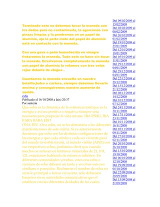 Terminado esto no debemos tocar la moneda con
los dedos para no contaminarla, la agarramos con
pinzas limpias y la pondremos en un papel de
aluminio, ojo la parte mate del papel de aluminio
esté en contacto con la moneda.
Con una gasa o paño humedecida en vinagre
frotaremos la moneda. Todo esto se hace sin tocar
la moneda. Envolvemos completamente la moneda
con papel de aluminio la velamos con tres velas
rojas delante de elegua .
Guardamos la moneda envuelta en nuestro
bolsillo,bolso o cartera, siempre debemos llevarla
encima y conseguiremos nuestro aumento de
sueldo.
eshu
Publicado el 16/10/2008 a la(s) 20:37
Por santeria
Que eshu es la dinámica de la existencia total que es la
energía y así sea positiva o negativa siempre será
necesaria para propiciar la vida misma. IBA ESHU, IBA
BARA BABA EBO.
ONA ESU.-Ona eshu, así se les denomina a las diferentes
manifestaciones de este orisha. Si ya anteriormente
decíamos que eshu son las distintas configuraciones de
las energías y que cada orisha y cada ser viviente pasó
del mundo invisible (orun), al mundo visible (AIYE) con
sus respectivos eshus, podíamos decir que cuando
muchos se refieren en términos numerales de 21, 101,
121, estaríamos hablando de números infinitos. En
diferentes comunidades yorubas, estos ona eshu o
caminos de eshu difieren un tanto y en otros son casi
similares o parecidos. Realmente el nombre de eshu no
seria lo principal a tomar en cuenta, solo debíamos
basarnos en su actividades comunicativas que el
establece con las diferentes deidades de las cuales
Del 09/02/2009 al
15/02/2009
Del 02/02/2009 al
08/02/2009
Del 26/01/2009 al
01/02/2009
Del 19/01/2009 al
25/01/2009
Del 12/01/2009 al
18/01/2009
Del 05/01/2009 al
11/01/2009
Del 29/12/2008 al
04/01/2009
Del 29/12/2008 al
04/01/2009
Del 22/12/2008 al
28/12/2008
Del 15/12/2008 al
21/12/2008
Del 08/12/2008 al
14/12/2008
Del 01/12/2008 al
07/12/2008
Del 24/11/2008 al
30/11/2008
Del 17/11/2008 al
23/11/2008
Del 10/11/2008 al
16/11/2008
Del 03/11/2008 al
09/11/2008
Del 27/10/2008 al
02/11/2008
Del 20/10/2008 al
26/10/2008
Del 13/10/2008 al
19/10/2008
Del 06/10/2008 al
12/10/2008
Del 29/09/2008 al
05/10/2008
Del 22/09/2008 al
28/09/2008
Del 15/09/2008 al
21/09/2008
 