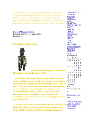 7)ESHU IJELU.Es el encargado de los tambores, de la
música en general. Con la música los seres humanos
manifiestan sus sentimientos, la alegría, la tristeza,
liberan las tensiones o las manifiestan e incluso con ella
llegan al éxtasis para la comunicación con las deidades.
Esu es el Mensajero Divino
Publicado el 26/09/2008 a la(s) 21:56
Por santeria
Por Fá'Lokun Fatunmbi
de la tradición religiosa del África
Occidental conocida como “Ifá”.
La palabra Esu es el nombre dado para describir
una compleja convergencia de fuerzas espirituales
que están en la base de la cosmología de Ifá. Por su
parte, no hay traducción literal para el término Ifá,
que se refiere a una tradición esotérica, a un
entendimiento sobre la ética, a un proceso de
transformación espiritual y a un conjunto de
escrituras que son la base de un complejo sistema
de adivinación.
La tradición de Ifá se encuentra diseminada por el
territorio africano, donde se introdujo de la mano
de la cultura yoruba. La Nación Yoruba ocupó la
BABALU AYE
CHANGO
diccionario
ELEGGUA
INLE
OBATALA
OBRAS PARA EL
SANTO
OCHOSI
OCHUN
OFRENDAS
OGUN
ORULA
OYA
OZAIN
SANTERIA
subcribete a grupo
de santeria
YEMAYA
yewa
Mi calendario
< Sep. 2010
L M M J V S D
1 2 3 4 5
6 7 8 9
1
0
1
1
1
2
1
3
1
4
1
5
1
6
1
7
1
8
1
9
2
0
2
1
2
2
2
3
2
4
2
5
2
6
2
7
2
8
2
9
3
0
Contacto
Mail :
ifayumi@gmail.co
m
Recomendar este
blog
Crear un blog gratis
Crear un sitio web
Email gratis
Nombre de
 