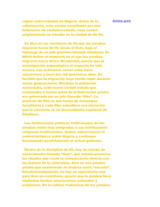 región sudoccidental de Nigeria. Antes de la
colonización, esta estaba constituida por una
federación de ciudades-estado, cuyo centro
originalmente se situaba en la ciudad de Ilè Ife.
Se dice en las escrituras de Ifá que los yorubas
migraron hacia Ilè Ife desde el Este, bajo el
liderazgo de un jefe guerrero llamado Oduduwa. Es
difícil fechar el momento en el que los yorubas
migraron hacia África Occidental, puesto que la
investigación arqueológica al respecto ha sido
escasa. Los estimados varían entre hace
seiscientos y hace dos mil quinientos años. Es
factible que la migración haya tenido lugar durante
varias generaciones. Mientras la población
aumentaba, cada nueva ciudad–estado que
comenzaba a formar parte de la federación yoruba
era gobernada por un jefe llamado “Oba”. La
posición de Oba es una forma de monarquía
hereditaria y cada Oba sobrelleva una iniciación
que lo convierte en un descendiente espiritual de
Oduduwa.
Las instituciones políticas tradicionales de los
yorubas están muy integradas a sus instituciones
religiosas tradicionales. Ambas sobrevivieron el
control británico sobre Nigeria y continúan
funcionando paralelamente al actual gobierno.
Dentro de la disciplina de Ifá, hay un cuerpo de
conocimiento llamado “Awo”, que intenta preservar
los rituales que crean la comunicación directa con
las fuerzas de la naturaleza. Awo es una palabra
yoruba que usualmente se traduce como “secreto”.
Desafortunadamente, no hay un equivalente real
para Awo en castellano, puesto que la palabra lleva
implícitas fuertes asociaciones culturales y
esotéricas. En la cultura tradicional de los yorubas,
dominio gratis
 