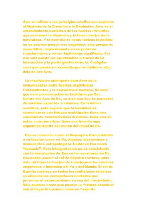 Awo se refiere a los principios ocultos que explican
el Misterio de la Creación y la Evolución. Awo es el
entendimiento esotérico de las fuerzas invisibles
que sostienen la dinámica y la forma dentro de la
naturaleza. Y la esencia de estas fuerzas invisibles
no es secreta porque sea engañosa, sino porque es
escurridiza, impresionante en su poder de
transformarse y no ser fácilmente manifiesta. Por
eso sólo puede ser aprehendida a través de la
interacción y la participación directa. Cualquier
cosa que pueda ser conocida por el intelecto sólo,
deja de ser Awo.
La inspiración primigenia para Awo es la
comunicación entre fuerzas espirituales
trascendentes y la consciencia humana. Se cree
que esta comunicación es facilitada por Esu.
Dentro del Awo de Ifá, se dice que Esu es poseedor
de veintiún aspectos o caminos. En términos
sencillos, esto sugiere que la habilidad de
comunicarse con fuerzas espirituales tiene una
variedad de características distintas. Cada una de
estas características tiene una función muy
específica dentro del marco del ritual de Ifá.
Esu es conocido como el Mensajero Divino debido
a su función clave en Ifá. Algunos diccionarios y
manuscritos antropológicos traducen Esu como
“demonio”. Esta interpretación no es consistente
con la descripción de Esu en las escrituras de Ifá.
Esu puede asumir el rol de Espíritu travieso, pero
este rol tiene la función de transformar las visiones
engañosas y limitadas del Yo y del Mundo. El rol de
Espíritu travieso en todas las tradiciones telúricas
es eliminar las percepciones limitadas que
provocan el estancamiento en vez del crecimiento.
Sólo quienes creen que poseen la “verdad absoluta”
ven al Espíritu travieso como un “espíritu
 
