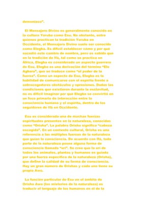 demoniaco”.
El Mensajero Divino es generalmente conocido en
la cultura Yoruba como Esu. No obstante, entre
quienes practican la tradición Yoruba en
Occidente, el Mensajero Divino suele ser conocido
como Elegba. Es difícil establecer cómo y por qué
sucedió este cambio de nombre, pero es sabido que
en la tradición de Ifá, tal como se practica en
África, Elegba es considerado un aspecto guerrero
de Esu. Elegba es una derivación del término “Ele
Agbara”, que se traduce como “el poder de la
fuerza”. Como un aspecto de Esu, Elegba es la
habilidad de comunicarse con el espíritu frente a
sobrecogedores obstáculos y opresiones. Dadas las
condiciones que existieron durante la esclavitud,
no es difícil imaginar por qué Elegba se convirtió en
un foco primario de interacción entre la
consciencia humana y el espíritu, dentro de los
seguidores de Ifá en Occidente.
Esu es considerada una de muchas fuerzas
espirituales presentes en la naturaleza, conocidas
como “Orisha”. La palabra Orisha significa “cabeza
escogida”. En un contexto cultural, Orisha es una
referencia a las múltiples fuerzas de la naturaleza
que guían la consciencia. De acuerdo con Ifá, toda
parte de la naturaleza posee alguna forma de
consciencia llamada “orí”. Se cree que la orí de
todos los animales, plantas y humanos es guiada
por una fuerza específica de la naturaleza (Orisha),
que define la calidad de su forma de consciencia.
Hay un gran número de Orishas y cada uno tiene su
propio Awo.
La función particular de Esu en el ámbito de
Orisha Awo (los misterios de la naturaleza) es
traducir el lenguaje de los humanos en el de la
 